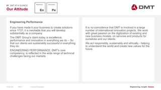 Engineering. Insight. Values.
Our Attitude
Engineering Performance
01 DMT AT A GLANCE
If you have made it your business to create solutions
since 1737, it is inevitable that you will develop
substantially as a company.
The DMT Group's claim today is excellence,
performance and innovation in everything we do – So
that our clients are sustainably successful in everything
they do.
ENGINEERING PERFORMANCE, DMT's core
competency, is reflected in the wide range of technical
challenges facing our markets.
It is no coincidence that DMT is involved in a large
number of international innovation projects. We work
with great passion on the digitization of existing and
new business models, on services and products for
ourselves and our clients.
We act responsibly, sustainably and ethically - helping
to understand the world and create new values for the
future.
15.06.2020 Company PresentationSlide 9
 
