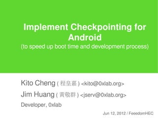 Implement Checkpointing for
          Android
(to speed up boot time and development process)




Kito Cheng ( 程皇嘉 ) <kito@0xlab.org>
Jim Huang ( 黃敬群 ) <jserv@0xlab.org>
Developer, 0xlab
                              Jun 12, 2012 / FeeedomHEC
 