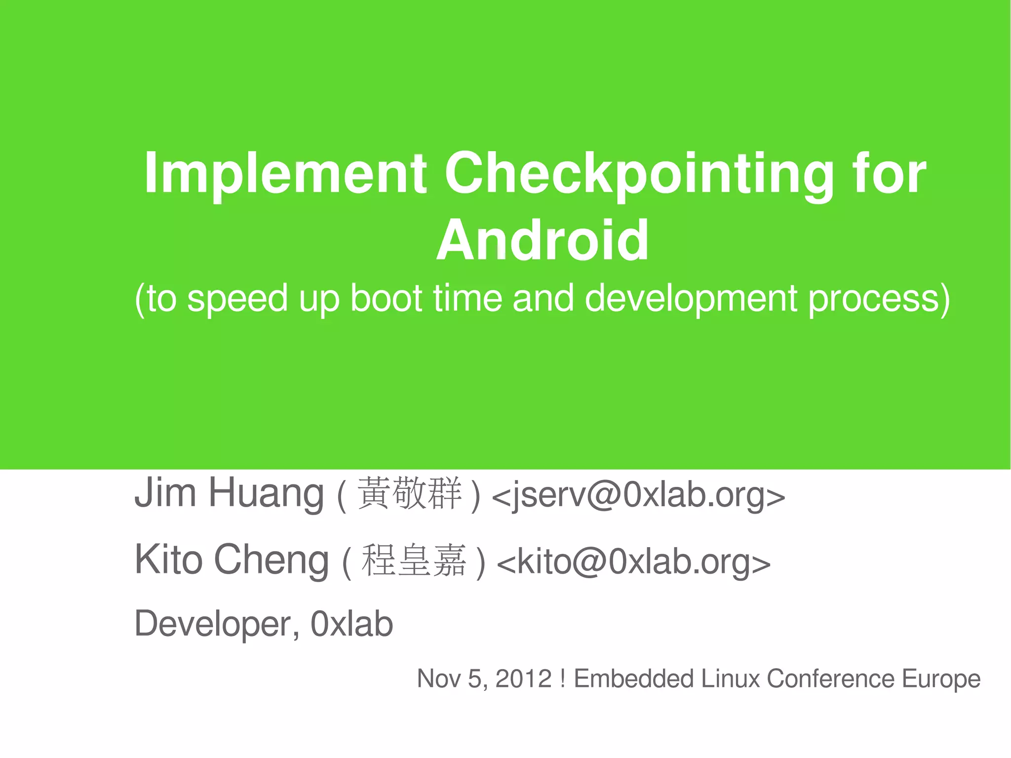 Implement Checkpointing for
         Android
(to speed up boot time and development process)




Jim Huang ( 黃敬群 ) <jserv@0xlab.org>
Kito Cheng ( 程皇嘉 ) <kito@0xlab.org>
Developer, 0xlab
                   Nov 5, 2012 ! Embedded Linux Conference Europe
 