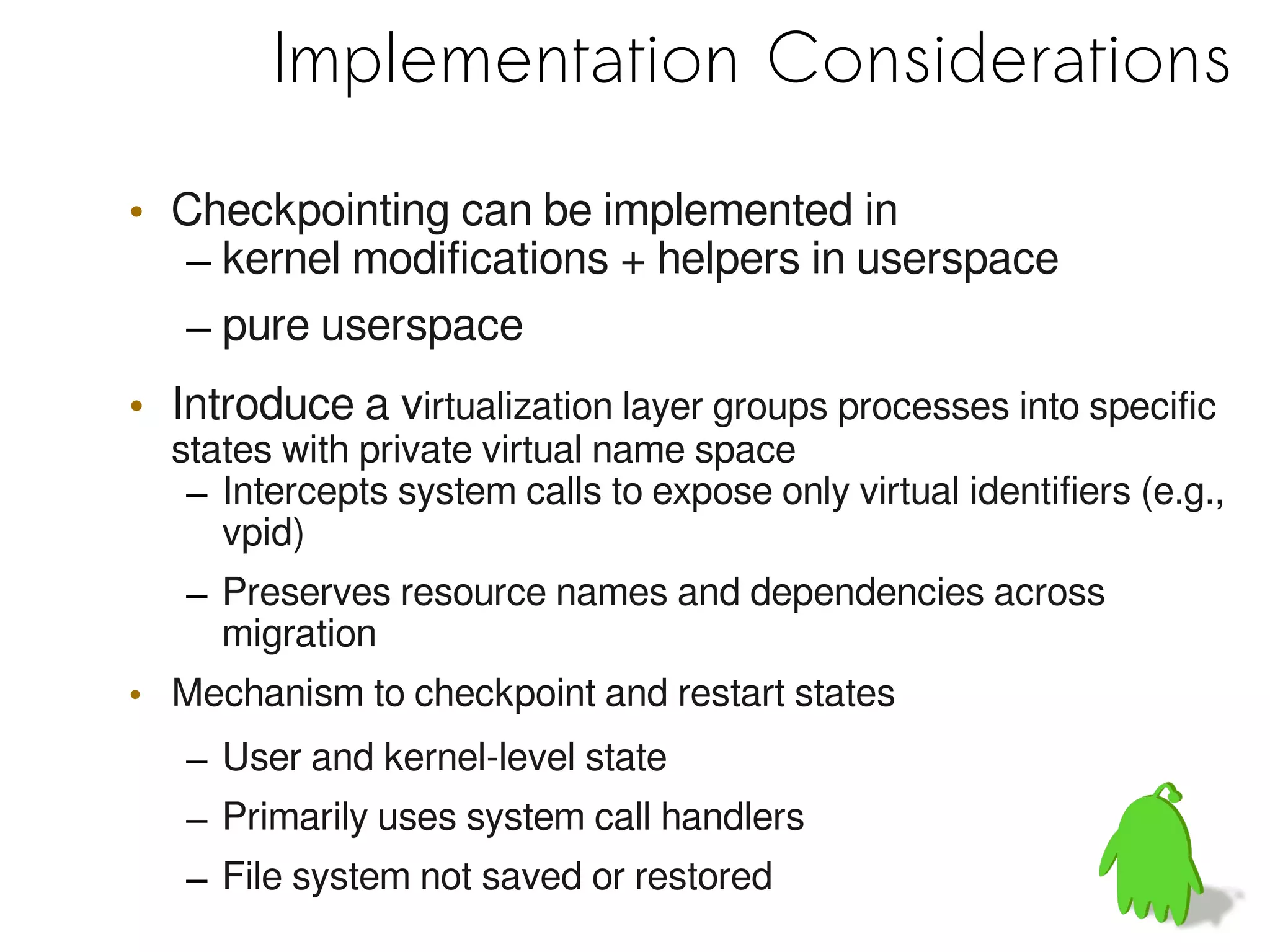 Implementation Considerations

• Checkpointing can be implemented in
  – kernel modifications + helpers in userspace
  – pure userspace
• Introduce a virtualization layer groups processes into specific
  states with private virtual name space
   – Intercepts system calls to expose only virtual identifiers (e.g.,
     vpid)
   – Preserves resource names and dependencies across
     migration
• Mechanism to checkpoint and restart states
   – User and kernel-level state
   – Primarily uses system call handlers
   – File system not saved or restored
 