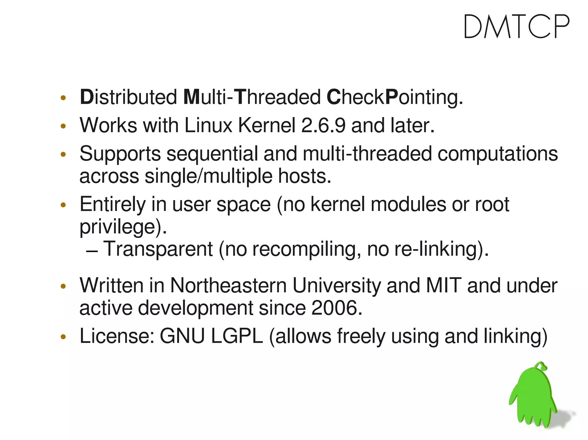 DMTCP

• Distributed Multi-Threaded CheckPointing.
• Works with Linux Kernel 2.6.9 and later.
• Supports sequential and multi-threaded computations
  across single/multiple hosts.
• Entirely in user space (no kernel modules or root
  privilege).
   – Transparent (no recompiling, no re-linking).
• Written in Northeastern University and MIT and under
  active development since 2006.
• License: GNU LGPL (allows freely using and linking)
 