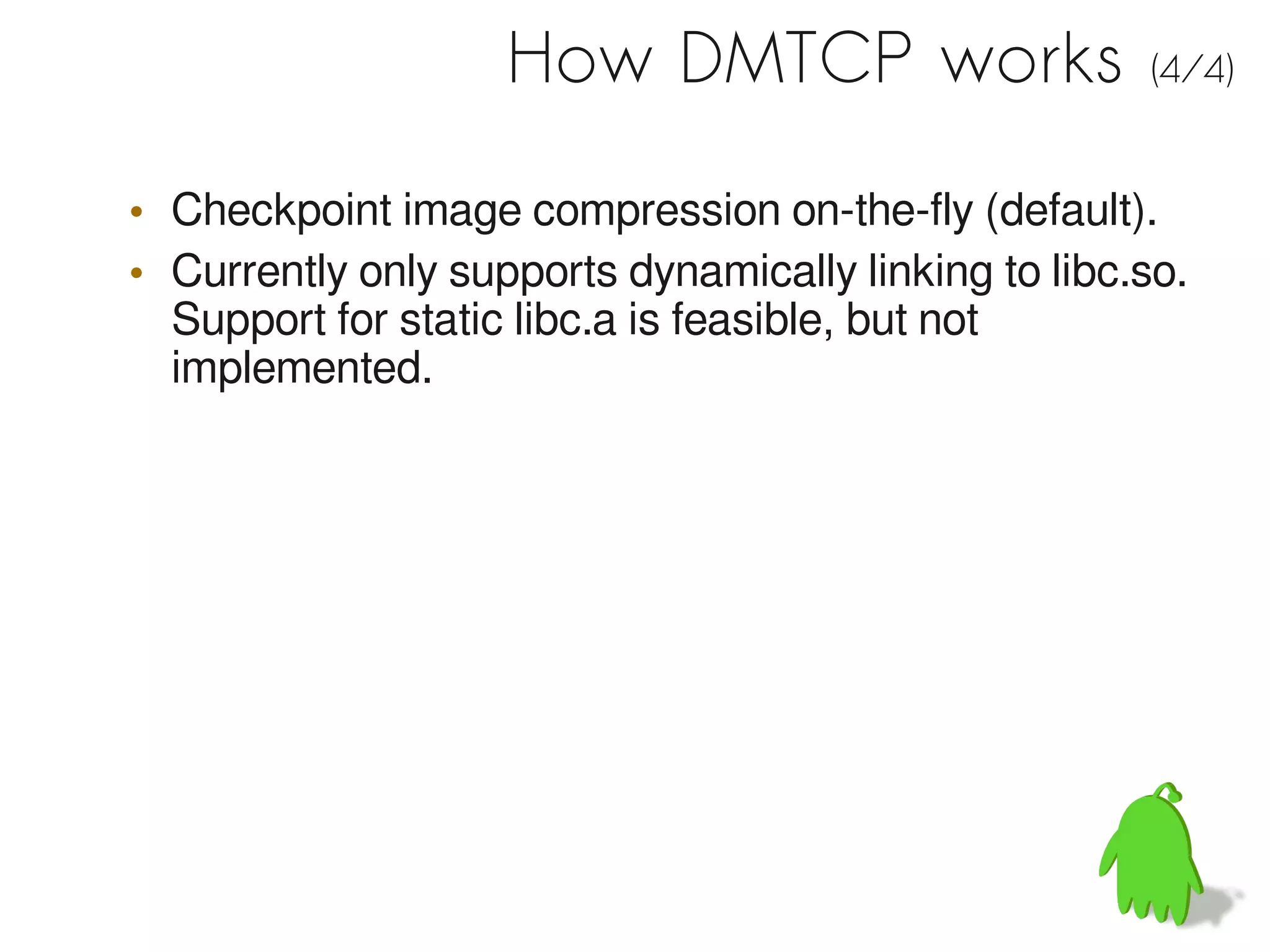 How DMTCP works                   (4/4)


• Checkpoint image compression on-the-fly (default).
• Currently only supports dynamically linking to libc.so.
  Support for static libc.a is feasible, but not
  implemented.
 