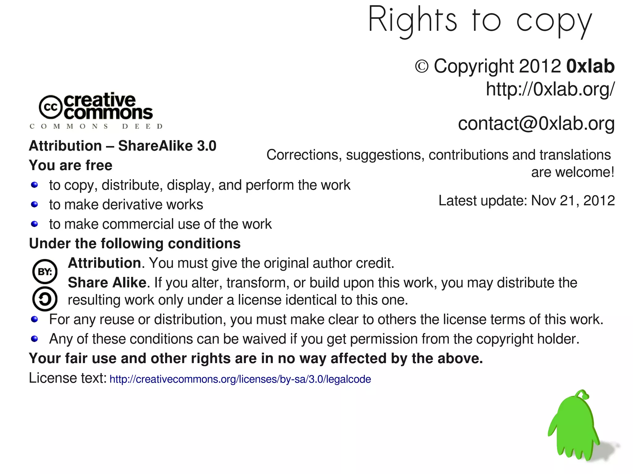 Rights to copy
                                                                   © Copyright 2012 0xlab
                                                                          http://0xlab.org/
                                                                           contact@0xlab.org
Attribution – ShareAlike 3.0
                                               Corrections, suggestions, contributions and translations
You are free                                                                             are welcome!
   to copy, distribute, display, and perform the work
   to make derivative works                                               Latest update: Nov 21, 2012
   to make commercial use of the work
Under the following conditions
      Attribution. You must give the original author credit.
      Share Alike. If you alter, transform, or build upon this work, you may distribute the
      resulting work only under a license identical to this one.
   For any reuse or distribution, you must make clear to others the license terms of this work.
   Any of these conditions can be waived if you get permission from the copyright holder.
Your fair use and other rights are in no way affected by the above.
License text: http://creativecommons.org/licenses/by-sa/3.0/legalcode
 