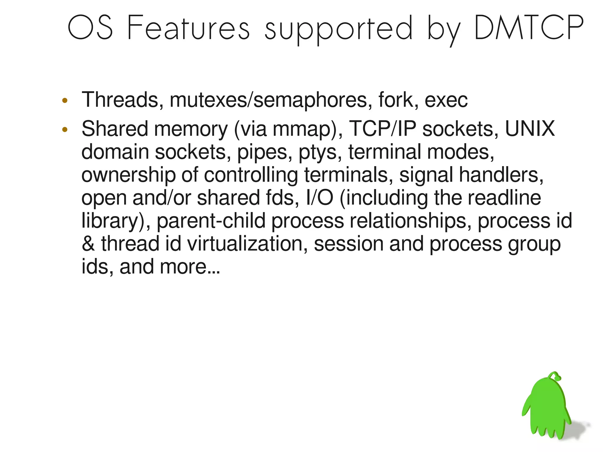 OS Features supported by DMTCP

• Threads, mutexes/semaphores, fork, exec
• Shared memory (via mmap), TCP/IP sockets, UNIX
  domain sockets, pipes, ptys, terminal modes,
  ownership of controlling terminals, signal handlers,
  open and/or shared fds, I/O (including the readline
  library), parent-child process relationships, process id
  & thread id virtualization, session and process group
  ids, and more…
 