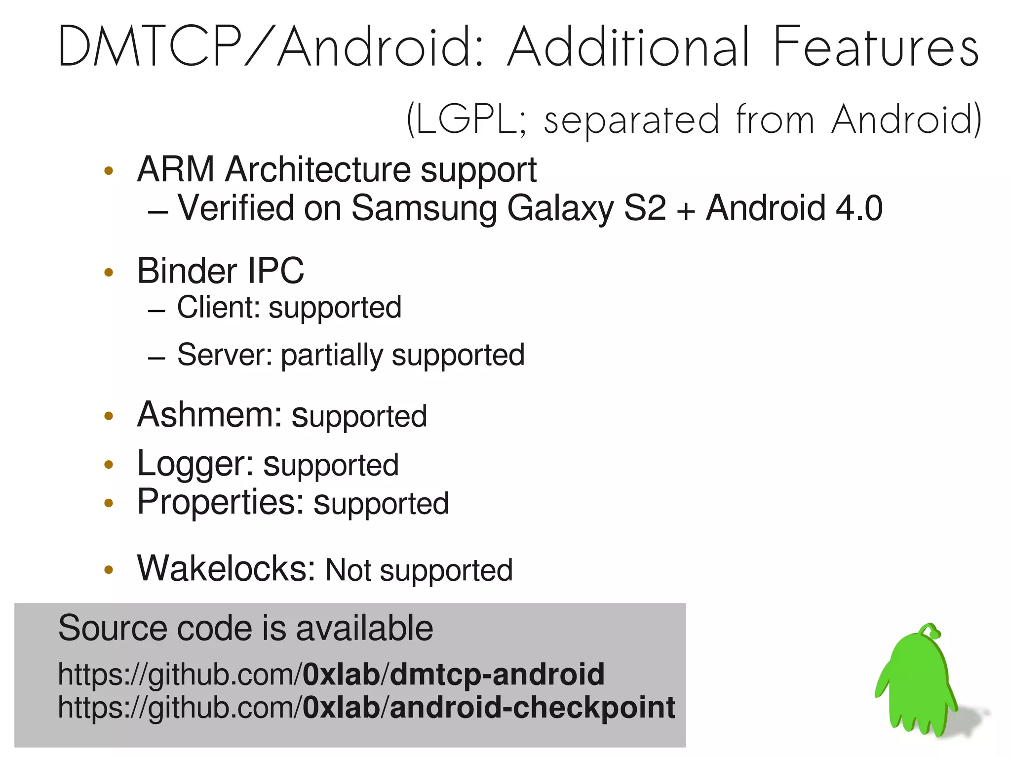 DMTCP/Android: Additional Features
                            (LGPL; separated from Android)
   • ARM Architecture support
      – Verified on Samsung Galaxy S2 + Android 4.0
   • Binder IPC
      – Client: supported
      – Server: partially supported

   • Ashmem: supported
   • Logger: supported
   • Properties: supported
   • Wakelocks: Not supported
Source code is available
https://github.com/0xlab/dmtcp-android
https://github.com/0xlab/android-checkpoint
 