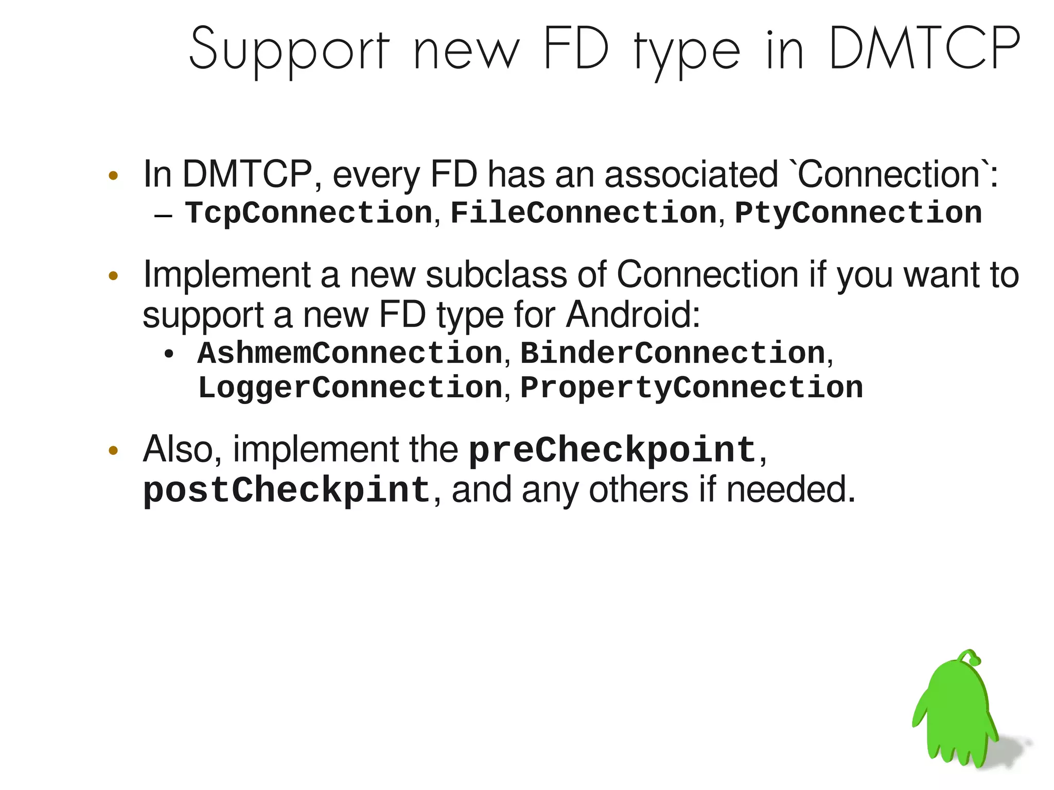 Support new FD type in DMTCP

• In DMTCP, every FD has an associated `Connection`:
  – TcpConnection, FileConnection, PtyConnection

• Implement a new subclass of Connection if you want to
  support a new FD type for Android:
   ●   AshmemConnection, BinderConnection,
       LoggerConnection, PropertyConnection

• Also, implement the preCheckpoint,
  postCheckpint, and any others if needed.
 