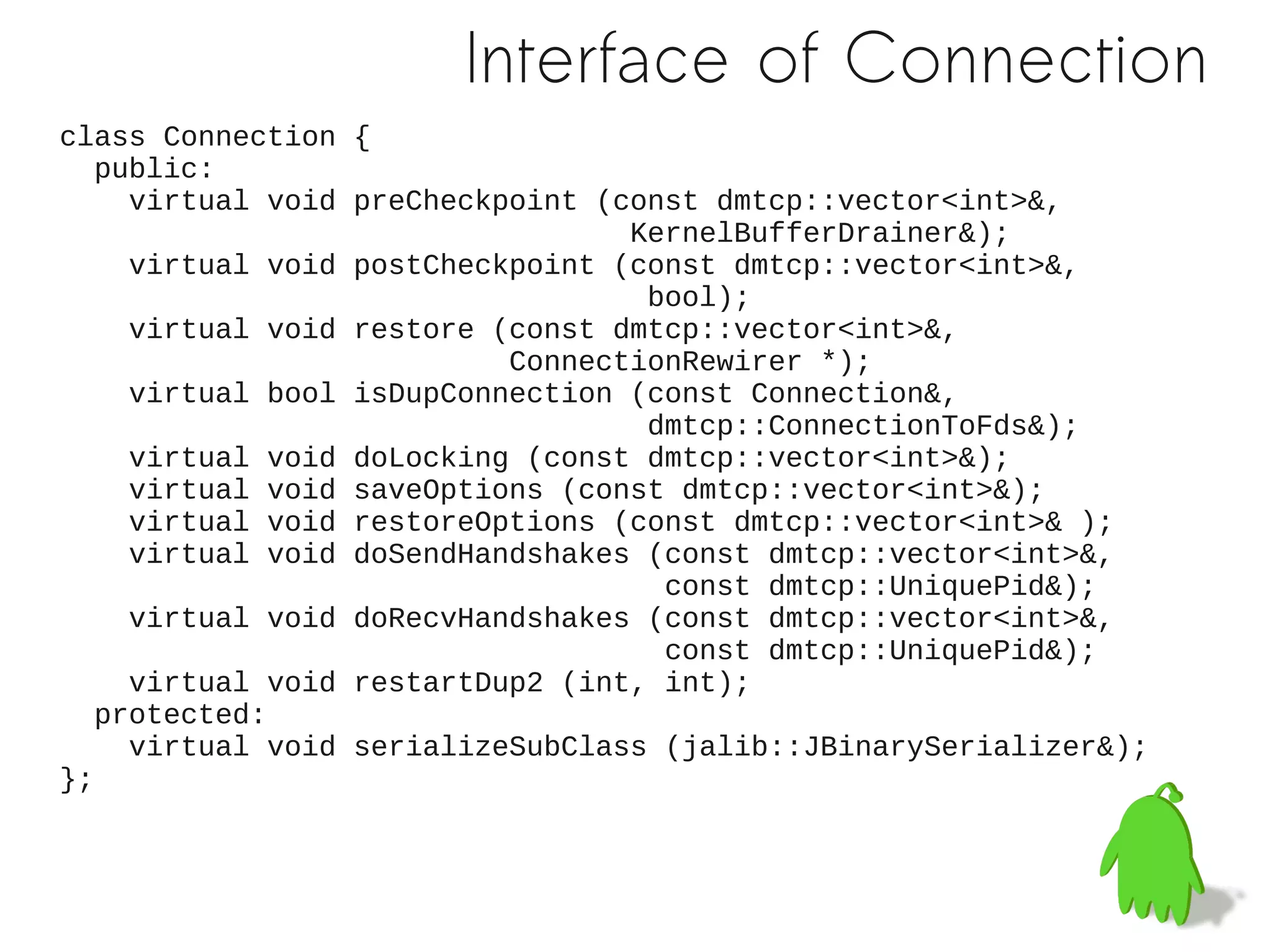 Interface of Connection
class Connection {
   public:
     virtual void preCheckpoint (const dmtcp::vector<int>&,
                                  KernelBufferDrainer&);
     virtual void postCheckpoint (const dmtcp::vector<int>&,
                                   bool);
     virtual void restore (const dmtcp::vector<int>&,
                           ConnectionRewirer *);
     virtual bool isDupConnection (const Connection&,
                                   dmtcp::ConnectionToFds&);
     virtual void doLocking (const dmtcp::vector<int>&);
     virtual void saveOptions (const dmtcp::vector<int>&);
     virtual void restoreOptions (const dmtcp::vector<int>& );
     virtual void doSendHandshakes (const dmtcp::vector<int>&,
                                    const dmtcp::UniquePid&);
     virtual void doRecvHandshakes (const dmtcp::vector<int>&,
                                    const dmtcp::UniquePid&);
     virtual void restartDup2 (int, int);
   protected:
     virtual void serializeSubClass (jalib::JBinarySerializer&);
};
 