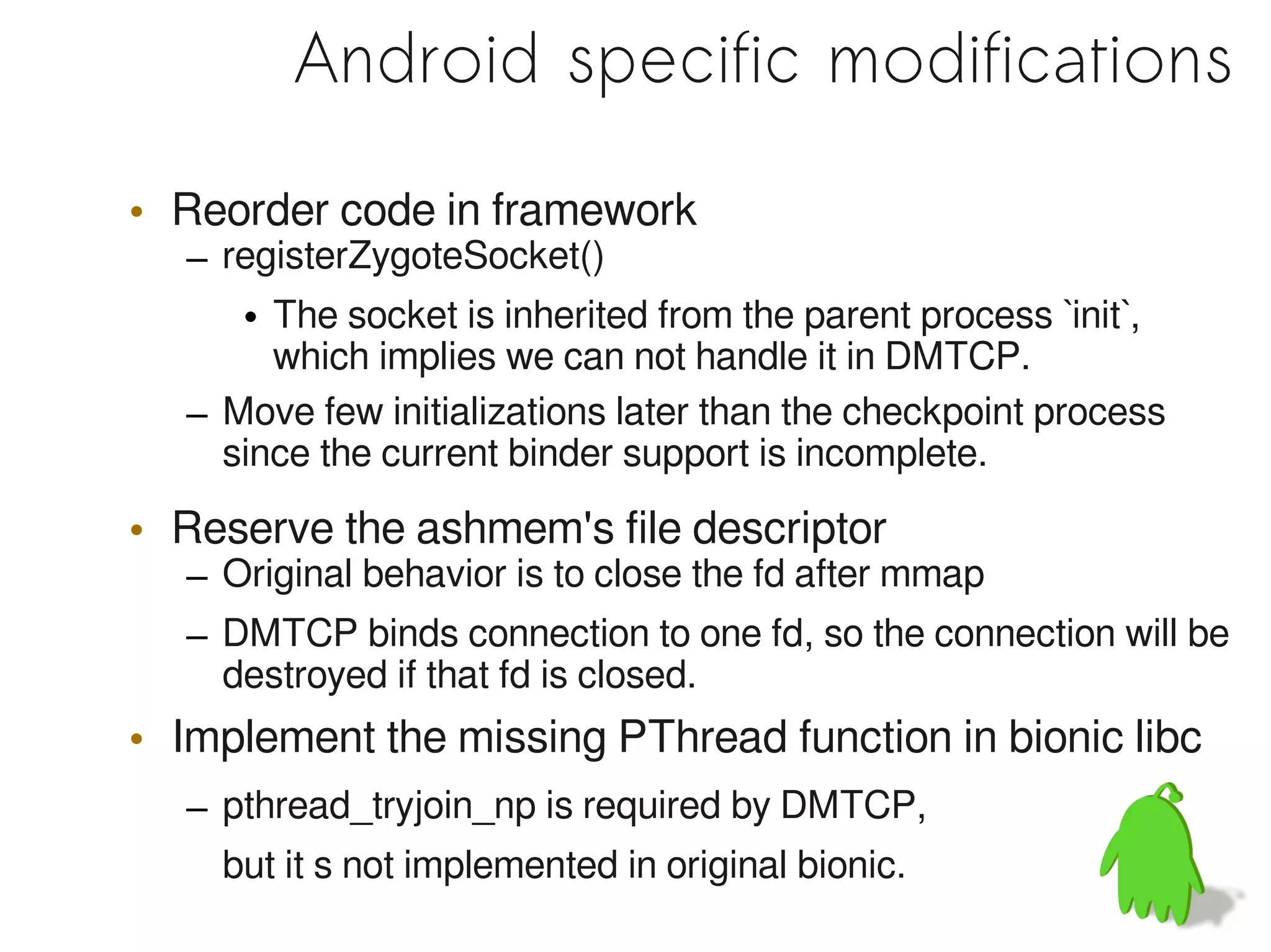 Android specific modifications

• Reorder code in framework
  – registerZygoteSocket()
     • The socket is inherited from the parent process `init`,
       which implies we can not handle it in DMTCP.
  – Move few initializations later than the checkpoint process
    since the current binder support is incomplete.

• Reserve the ashmem's file descriptor
  – Original behavior is to close the fd after mmap
  – DMTCP binds connection to one fd, so the connection will be
    destroyed if that fd is closed.
• Implement the missing PThread function in bionic libc
  – pthread_tryjoin_np is required by DMTCP,
    but it s not implemented in original bionic.
 