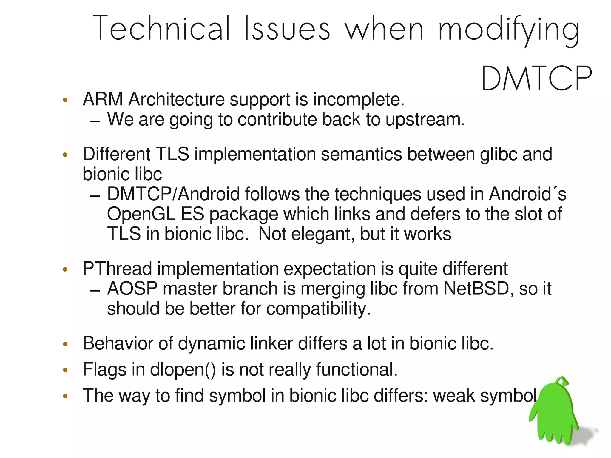 Technical Issues when modifying
•   ARM Architecture support is incomplete.
                                            DMTCP
    – We are going to contribute back to upstream.
• Different TLS implementation semantics between glibc and
  bionic libc
   – DMTCP/Android follows the techniques used in Android´s
     OpenGL ES package which links and defers to the slot of
     TLS in bionic libc. Not elegant, but it works
• PThread implementation expectation is quite different
   – AOSP master branch is merging libc from NetBSD, so it
     should be better for compatibility.
• Behavior of dynamic linker differs a lot in bionic libc.
• Flags in dlopen() is not really functional.
• The way to find symbol in bionic libc differs: weak symbol
 