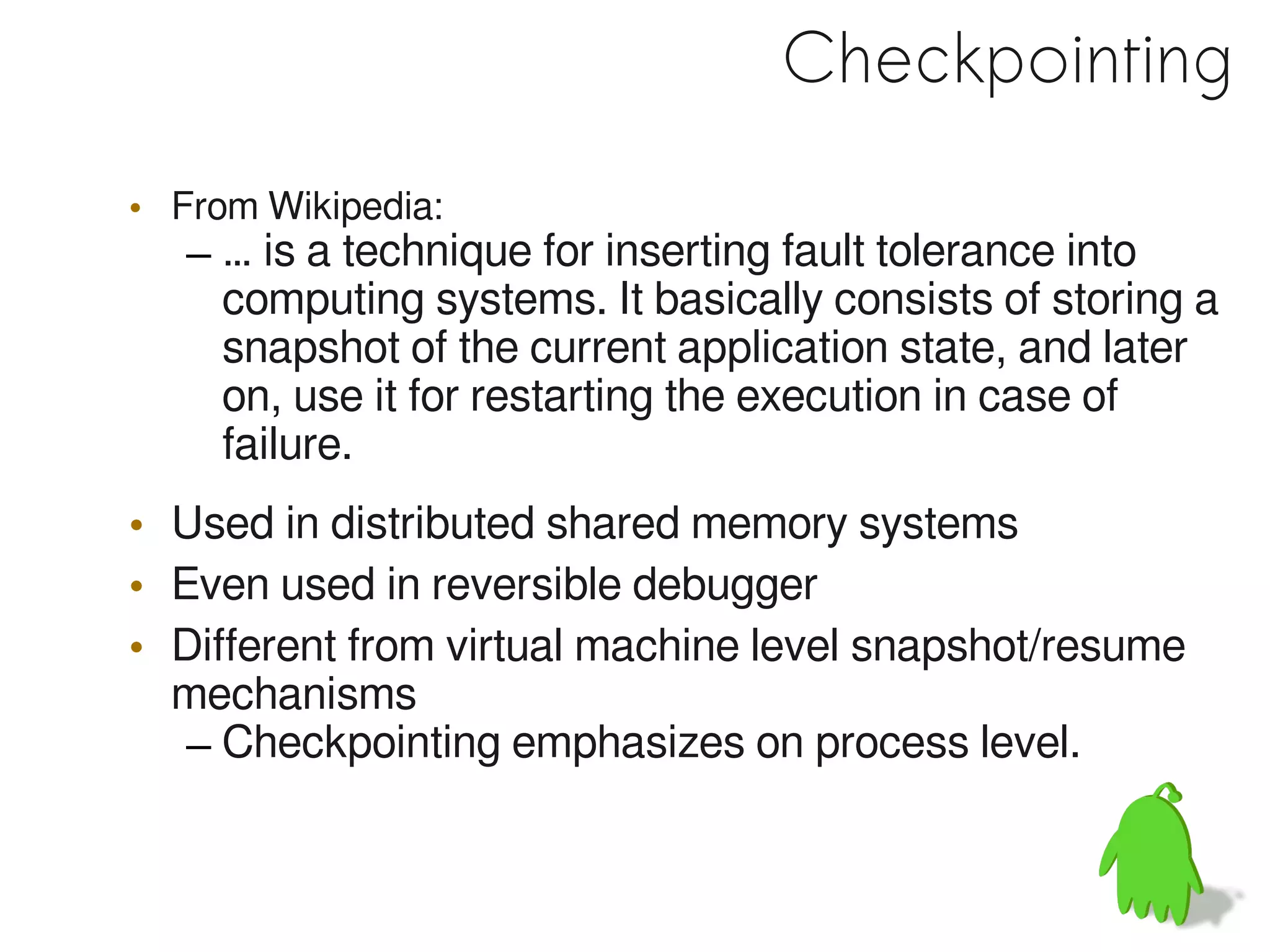 Checkpointing
• From Wikipedia:
   – … is a technique for inserting fault tolerance into
     computing systems. It basically consists of storing a
     snapshot of the current application state, and later
     on, use it for restarting the execution in case of
     failure.
• Used in distributed shared memory systems
• Even used in reversible debugger
• Different from virtual machine level snapshot/resume
  mechanisms
   – Checkpointing emphasizes on process level.
 