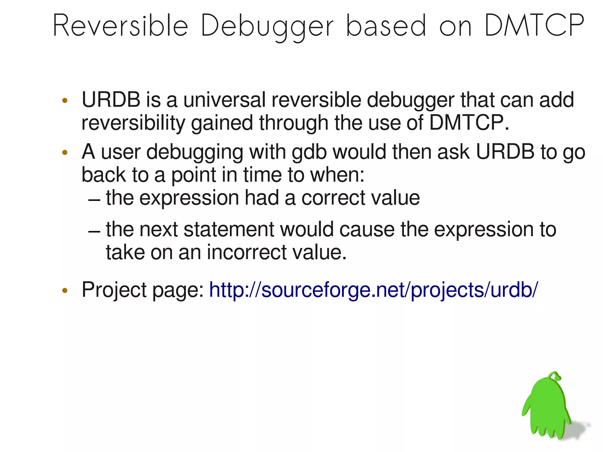 Reversible Debugger based on DMTCP

• URDB is a universal reversible debugger that can add
  reversibility gained through the use of DMTCP.
• A user debugging with gdb would then ask URDB to go
  back to a point in time to when:
   – the expression had a correct value
   – the next statement would cause the expression to
     take on an incorrect value.
• Project page: http://sourceforge.net/projects/urdb/
 