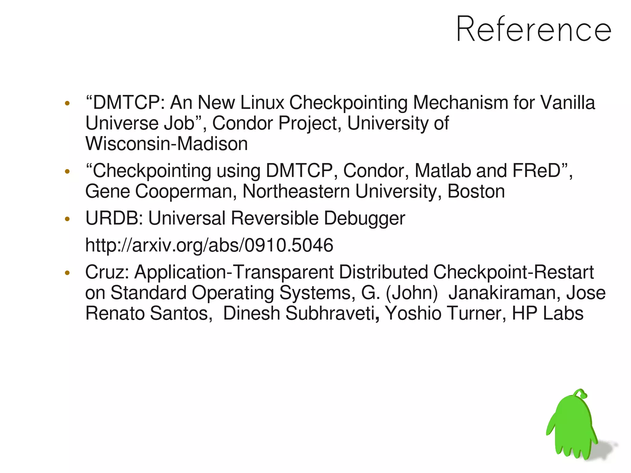 Reference
• “DMTCP: An New Linux Checkpointing Mechanism for Vanilla
  Universe Job”, Condor Project, University of
  Wisconsin-Madison
• “Checkpointing using DMTCP, Condor, Matlab and FReD”,
  Gene Cooperman, Northeastern University, Boston
• URDB: Universal Reversible Debugger
  http://arxiv.org/abs/0910.5046
• Cruz: Application-Transparent Distributed Checkpoint-Restart
  on Standard Operating Systems, G. (John) Janakiraman, Jose
  Renato Santos, Dinesh Subhraveti, Yoshio Turner, HP Labs
 