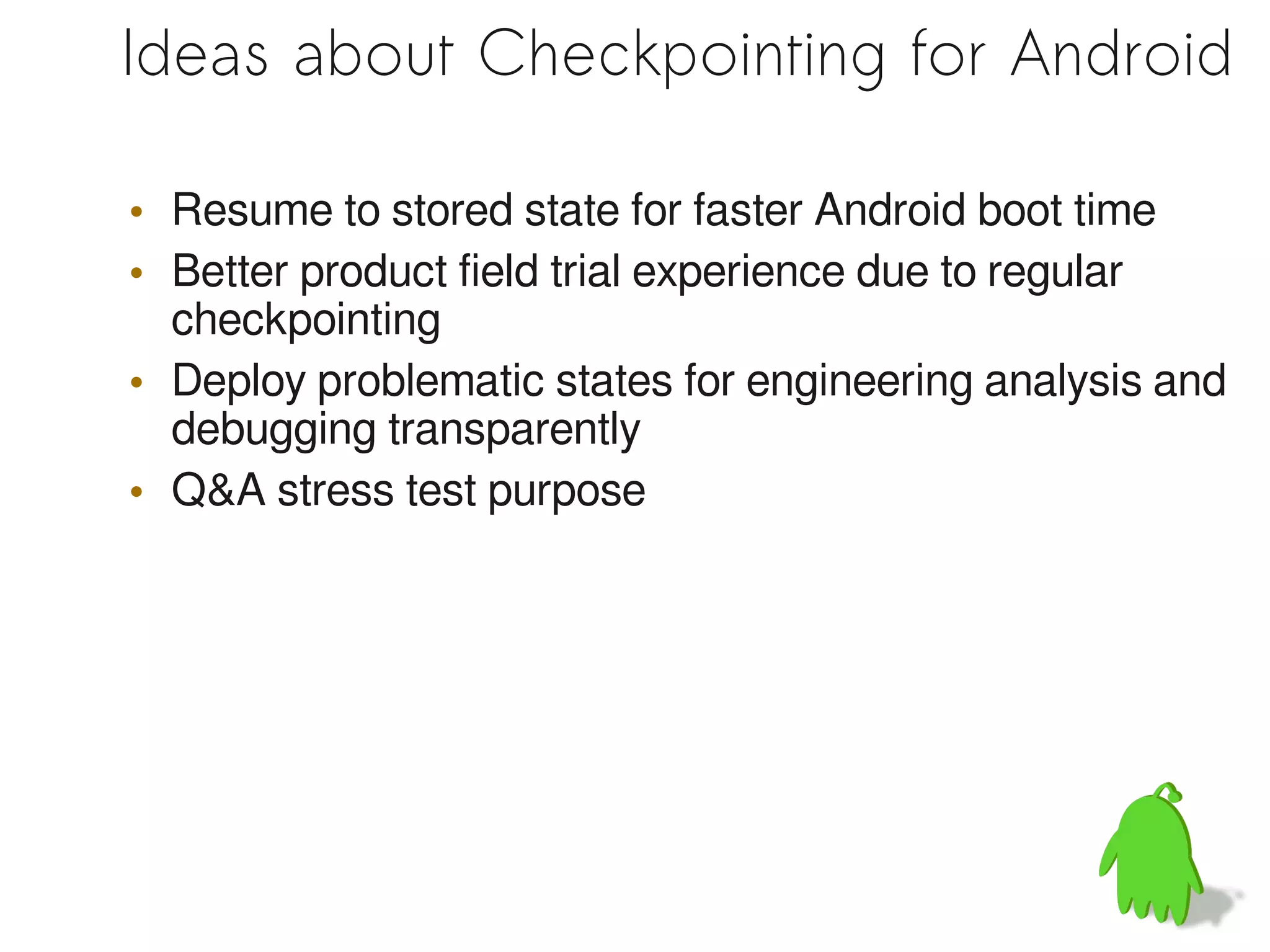 Ideas about Checkpointing for Android

• Resume to stored state for faster Android boot time
• Better product field trial experience due to regular
  checkpointing
• Deploy problematic states for engineering analysis and
  debugging transparently
• Q&A stress test purpose
 