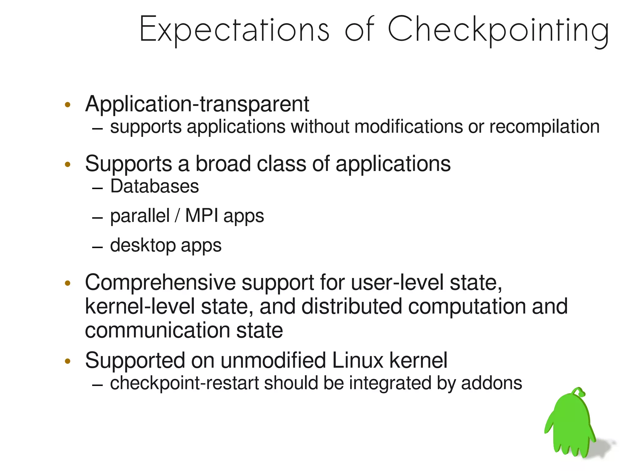 Expectations of Checkpointing

• Application-transparent
  – supports applications without modifications or recompilation

• Supports a broad class of applications
  – Databases
  – parallel / MPI apps
  – desktop apps

• Comprehensive support for user-level state,
  kernel-level state, and distributed computation and
  communication state
• Supported on unmodified Linux kernel
  – checkpoint-restart should be integrated by addons
 