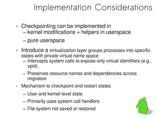 Implementation Considerations

• Checkpointing can be implemented in
  – kernel modifications + helpers in userspace
  – pure userspace
• Introduce a virtualization layer groups processes into specific
  states with private virtual name space
   – Intercepts system calls to expose only virtual identifiers (e.g.,
     vpid)
   – Preserves resource names and dependencies across
     migration
• Mechanism to checkpoint and restart states
   – User and kernel-level state
   – Primarily uses system call handlers
   – File system not saved or restored
 