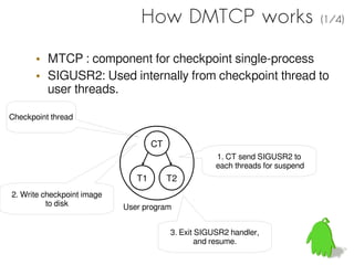 How DMTCP works                                 (1/4)


       • MTCP : component for checkpoint single-process
       • SIGUSR2: Used internally from checkpoint thread to
         user threads.

Checkpoint thread


                                    CT
                                                     1. CT send SIGUSR2 to
                                                     each threads for suspend
                               T1        T2
2. Write checkpoint image
          to disk           User program


                                         3. Exit SIGUSR2 handler,
                                                 and resume.
 