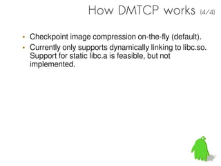 How DMTCP works                   (4/4)


• Checkpoint image compression on-the-fly (default).
• Currently only supports dynamically linking to libc.so.
  Support for static libc.a is feasible, but not
  implemented.
 