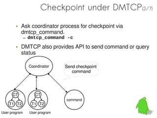 Checkpoint under DMTCP(2/7)

        • Ask coordinator process for checkpoint via
          dmtcp_command.
               – dmtcp_command -c
        • DMTCP also provides API to send command or query
          status

                 Coordinator    Send checkpoint
                                   command




      CT            CT
                                command
    T1 T2         T1 T2

User program     User program
 