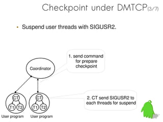 Checkpoint under DMTCP(3/7)

        • Suspend user threads with SIGUSR2.



                              1. send command
                                  for prepare
                                  checkpoint
               Coordinator




      CT          CT                 2. CT send SIGUSR2 to
                                     each threads for suspend
    T1 T2       T1 T2

User program   User program
 