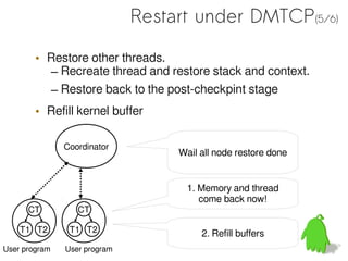 Restart under DMTCP(5/6)

        • Restore other threads.
          – Recreate thread and restore stack and context.
          – Restore back to the post-checkpint stage
        • Refill kernel buffer

               Coordinator
                                   Wail all node restore done


                                     1. Memory and thread
                                        come back now!
      CT          CT

    T1 T2       T1 T2                   2. Refill buffers
User program   User program
 