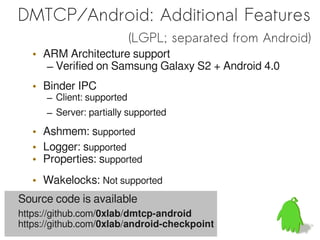 DMTCP/Android: Additional Features
                            (LGPL; separated from Android)
   • ARM Architecture support
      – Verified on Samsung Galaxy S2 + Android 4.0
   • Binder IPC
      – Client: supported
      – Server: partially supported

   • Ashmem: supported
   • Logger: supported
   • Properties: supported
   • Wakelocks: Not supported
Source code is available
https://github.com/0xlab/dmtcp-android
https://github.com/0xlab/android-checkpoint
 