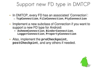 Support new FD type in DMTCP

• In DMTCP, every FD has an associated `Connection`:
  – TcpConnection, FileConnection, PtyConnection

• Implement a new subclass of Connection if you want to
  support a new FD type for Android:
   ●   AshmemConnection, BinderConnection,
       LoggerConnection, PropertyConnection

• Also, implement the preCheckpoint,
  postCheckpint, and any others if needed.
 