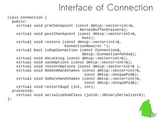 Interface of Connection
class Connection {
   public:
     virtual void preCheckpoint (const dmtcp::vector<int>&,
                                  KernelBufferDrainer&);
     virtual void postCheckpoint (const dmtcp::vector<int>&,
                                   bool);
     virtual void restore (const dmtcp::vector<int>&,
                           ConnectionRewirer *);
     virtual bool isDupConnection (const Connection&,
                                   dmtcp::ConnectionToFds&);
     virtual void doLocking (const dmtcp::vector<int>&);
     virtual void saveOptions (const dmtcp::vector<int>&);
     virtual void restoreOptions (const dmtcp::vector<int>& );
     virtual void doSendHandshakes (const dmtcp::vector<int>&,
                                    const dmtcp::UniquePid&);
     virtual void doRecvHandshakes (const dmtcp::vector<int>&,
                                    const dmtcp::UniquePid&);
     virtual void restartDup2 (int, int);
   protected:
     virtual void serializeSubClass (jalib::JBinarySerializer&);
};
 