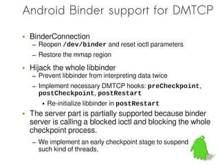 Android Binder support for DMTCP

• BinderConnection
   – Reopen /dev/binder and reset ioctl parameters
   – Restore the mmap region

• Hijack the whole libbinder
   – Prevent libbinder from interpreting data twice
   – Implement necessary DMTCP hooks: preCheckpoint,
     postCheckpoint, postRestart
      • Re-initialize libbinder in postRestart
• The server part is partially supported because binder
  server is calling a blocked ioctl and blocking the whole
  checkpoint process.
   – We implement an early checkpoint stage to suspend
     such kind of threads.
 