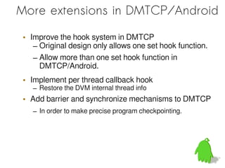 More extensions in DMTCP/Android

 • Improve the hook system in DMTCP
    – Original design only allows one set hook function.
    – Allow more than one set hook function in
      DMTCP/Android.
 • Implement per thread callback hook
    – Restore the DVM internal thread info
 • Add barrier and synchronize mechanisms to DMTCP
    – In order to make precise program checkpointing.
 
