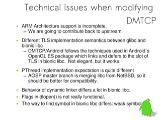 Technical Issues when modifying
•   ARM Architecture support is incomplete.
                                            DMTCP
    – We are going to contribute back to upstream.
• Different TLS implementation semantics between glibc and
  bionic libc
   – DMTCP/Android follows the techniques used in Android´s
     OpenGL ES package which links and defers to the slot of
     TLS in bionic libc. Not elegant, but it works
• PThread implementation expectation is quite different
   – AOSP master branch is merging libc from NetBSD, so it
     should be better for compatibility.
• Behavior of dynamic linker differs a lot in bionic libc.
• Flags in dlopen() is not really functional.
• The way to find symbol in bionic libc differs: weak symbol
 