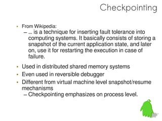 Checkpointing
• From Wikipedia:
   – … is a technique for inserting fault tolerance into
     computing systems. It basically consists of storing a
     snapshot of the current application state, and later
     on, use it for restarting the execution in case of
     failure.
• Used in distributed shared memory systems
• Even used in reversible debugger
• Different from virtual machine level snapshot/resume
  mechanisms
   – Checkpointing emphasizes on process level.
 
