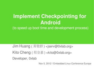 Implement Checkpointing for
         Android
(to speed up boot time and development process)




Jim Huang ( 黃敬群 ) <jserv@0xlab.org>
Kito Cheng ( 程皇嘉 ) <kito@0xlab.org>
Developer, 0xlab
                   Nov 5, 2012 ! Embedded Linux Conference Europe
 