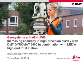 Geosystems at HxGN LIVE
Increasing accuracy in high precision survey with
DMT GYROMAT 5000 in combination with LEICA
high-end total station
Volker Schäpe, Volker Schultheiß, Norbert Benecke
Version Date: 04.06.14
Please insert a picture
(Insert, Picture, from file).
Size according to grey field
(10 cm x 25.4 cm).
Scale picture: highlight, pull corner point
Cut picture: highlight, choose the cutting icon from the picture tool bar, click on a
side point and cut
 