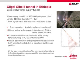 Water supply tunnel for a 420 MW hydropower plant
Length: 25,8 km, diameter: 7 – 8 m
Driven by two TBM from two sites: intake and outlet
 1 Gyro campaign 1 km before planned cut-through
 Driving status while survey: intake tunnel: 7,5 km
outlet tunnel:17,5 km
 Extreme environmental conditions while survey:
temperature up to 42
О
C; air humidity: 99%
 Result: determination of significant lateral deviation in
both tunnels of up to 2,5 m at calculated cut-through
position
By the way: in consideration of the environmental conditions,
2,5 m lateral deviation is good result for open traverses over
these large distances.
Gilgel Gibe II tunnel in Ethiopia
Case study: water supply tunnel
 