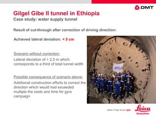Achieved lateral deviation: < 5 cm
Scenario without correction:
Lateral deviation of > 2,5 m which
corresponds to a third of total tunnel width
Possible consequence of scenario above:
Additional construction efforts to correct the
direction which would had exceeded
multiple the costs and time for gyro
campaign
Result of cut-through after correction of driving direction:
Gilgel Gibe II tunnel in Ethiopia
Case study: water supply tunnel
 