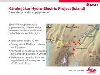 690 MW hydropower plant,
supplied by two different water
reservoirs in the sub-arctic east
part of Island mountain region.
 Total tunnel length: 72 km
 Driving with 3 TBM from different
starting points
 Allowance of horizontal deviation
at cut-through positions: < 20 cm
 Allowance of deviation from the
target direction for every section
of 100 m: < 15 cm
Kárahnjúkar Hydro-Electric Project (Island)
Case study: water supply tunnel
 