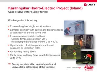 Challenges for this survey
 Extreme length of single tunnel sections
 Complex geometry with curves and branches leads
to sightings close to the tunnel wall
 Extreme environmental conditions:
- Outside temperatures below -20
О
C
- Inside temperature range from 0О
C to > 40О
C
 High variation of air temperature at tunnel
entrances or ventilation holes
 Air humidity nearly 100 %
 Partly water suddenly flows in with temperatures
up to 51О
C
 Facing considerable, unpredictable and
unavoidable refractions at the traverse
Kárahnjúkar Hydro-Electric Project (Island)
Case study: water supply tunnel
 