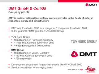 DMT GmbH & Co. KG
Company profile
DMT is an international technology service provider in the fields of natural
resources, safety and infrastructure
 DMT was founded in 1990 as a merger of 3 companies founded in 1864
 In the year 2007 DMT joint the TÜV NORD Group
 TÜV Nord Group
 Headquarters in Hannover, Germany
 ~1.056 Mio. € annual turnover in 2013
 ~9.925 Employees in 70 countries
 DMT Group
 Headquarters in Essen, Germany
 ~113 Mio. € annual turnover in 2013
 ~720 employees
 Development department for geo-instruments like GYROMAT 5000
 Service department for surveying tasks
 