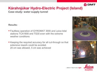  Faultless operation of GYROMAT 3000 and Leica total
stations TCA1800 and TS30 even with the extreme
weather conditions
 Keeping the required accuracy for all cut-through so that
extensive rework could be avoided.
20 cm was allowed, 5 cm was achieved
Results:
Kárahnjúkar Hydro-Electric Project (Island)
Case study: water supply tunnel
 