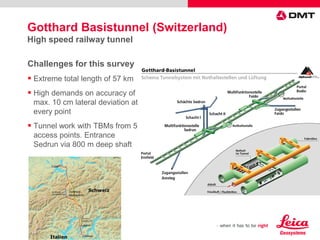 Challenges for this survey
 Extreme total length of 57 km
 High demands on accuracy of
max. 10 cm lateral deviation at
every point
 Tunnel work with TBMs from 5
access points. Entrance
Sedrun via 800 m deep shaft
Gotthard Basistunnel (Switzerland)
High speed railway tunnel
 