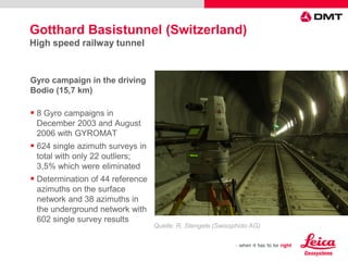 Quelle: R. Stengele (Swissphoto AG)
Gyro campaign in the driving
Bodio (15,7 km)
 8 Gyro campaigns in
December 2003 and August
2006 with GYROMAT
 624 single azimuth surveys in
total with only 22 outliers;
3,5% which were eliminated
 Determination of 44 reference
azimuths on the surface
network and 38 azimuths in
the underground network with
602 single survey results
Gotthard Basistunnel (Switzerland)
High speed railway tunnel
 