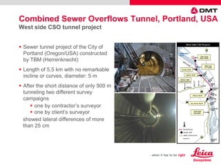  Sewer tunnel project of the City of
Portland (Oregon/USA) constructed
by TBM (Herrenknecht)
 Length of 5,5 km with no remarkable
incline or curves, diameter: 5 m
 After the short distance of only 500 m
tunneling two different survey
campaigns
 one by contractor’s surveyor
 one by client’s surveyor
showed lateral differences of more
than 25 cm
Combined Sewer Overflows Tunnel, Portland, USA
West side CSO tunnel project
 