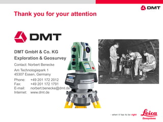 DMT GmbH & Co. KG
Exploration & Geosurvey
Contact: Norbert Benecke
Am Technologiepark 1
45307 Essen, Germany
Phone: +49 201 172 2012
Fax: +49 201 172 1791
E-mail: norbert.benecke@dmt.de
Internet: www.dmt.de
Thank you for your attention
 