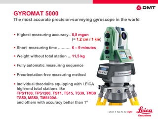  Highest measuring accuracy.. 0,8 mgon
(= 1,2 cm / 1 km)
 Short measuring time ………. 6 – 9 minutes
 Weight without total station …11,5 kg
 Fully automatic measuring sequence
 Preorientation-free measuring method
 Individual theodolite equipping with LEICA
high-end total stations like
TPS1100, TPS1200, TS11, TS15, TS30, TM30
TS50, MS50, TM6100A
and others with accuracy better than 1”
GYROMAT 5000
The most accurate precision-surveying gyroscope in the world
 