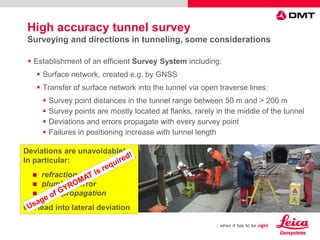  Establishment of an efficient Survey System including:
 Surface network, created e.g. by GNSS
 Transfer of surface network into the tunnel via open traverse lines:
 Survey point distances in the tunnel range between 50 m and > 200 m
 Survey points are mostly located at flanks, rarely in the middle of the tunnel
 Deviations and errors propagate with every survey point
 Failures in positioning increase with tunnel length
Deviations are unavoidable!
In particular:
 refraction error
 plumbing error
 error propagation
will lead into lateral deviation
High accuracy tunnel survey
Surveying and directions in tunneling, some considerations
 
