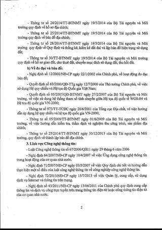 - Th6ngf i_s6 24D014ilT-BTNMTn gdy 19/51201c4r iaB Q Tdi nguy€nv d M6i 
tuuoagq uy dinhv Ch 6 so dia chinh; 
- Thdngn r-s6I 5?O!4|TT-BTNMTn gdy lg/5.2014c uaB Q Tai nguyenv d Mdi 
truong quy dlnh vd bdn d6 dia chfnh; 
- Th6ngw. .s6a ^2^8,/^2. 014ff-l-BTNMnTg Ay1 9/51201c4ri aB QT di nguy€nv d MOi 
tucrng quyd inhv d quy Ainnv at h6ngk 6,k ii5mk 0 AAet A va 6p Uand dh iQnn angs ird r,rng 
*A*. 
- Thgngt u s6 30lTI-BTNMT.ngdy 1915/201c4r ia BQT iri nguy6nv d M6i truong 
quy dinhv 0h 6 sog iaod 6t,c hot hued 6t,c huy6nm lrcd ich nr {rng e6t,t trut rdi AAt. 
b) Vd tlo tfuc vA bin tld: 
. - Nehi dfnhs t5n nO2/llE-CP ngiry2 2/11200c2r iaC hffi phri,v Ah o4td Qngd o d4c 
Dan oo: 
- Quv,5dt inh s6 83/2000/QE-TTngg dy 12/7DOOcOua T hri tuongC hinhp hu,v d viQc 
si dUng H€ quy chi€u vd Hd toa d6 Qu6c gia Vi€t Nam; 
- Quy€td inh s0 05D007/QD-BTNMTn gAy2 7/2/2007c riaB Q Tdi nguydnv d M6i 
truong,v d vi€c sri dungh Qt h5ngt hams i5t inh chuy6ng rta HQt ga dQq ui5ct5 WCS-AAv a 
HQ tpa dQ qu6c gia VN-2000; 
- Th6ngt u s69 73,TT-TCECng dy2 01612001cTu6an gc gcE [a ch6tv, € vi€ch uong 
dAn6 pd Uneh Qq uy chi6uv d hQt oad Qq uiScg iaV N-2000; 
- Th6ngt u s6 05/2009[T-BTNMTn giry0 I/6D009c uaB Q Tii nguy6nv d M6i 
trudng, vd viQc huqng adn U6m tu, th6m dinh vd nghi€m thu c6ng tinh, sdn pnam Oia 
chinh; 
- Th6ngn s5 ZS2OMET-BTNMTn giry3 0/12/2013u ia BQ Tai nguyenv d M6i 
i . , . , , ^ , , - l - . trucmgq, uyo rn ve uuumr ?po ano o nla crunn. 
3. Linh 4pc COngn ghQth 6ngt inr 
- LuQtC dngn ghQth 6ngt in sOA l nOOAtqIjl, -nl gdy2 9 thring6 nilm2 006 
- NChid inh 6412007N8-CPn giry1 0/41200v2d viQcI Ing dpngc dngn ghQth 6ngt in 
trongh o4td Qngc uac o quann hdn u6c. 
- NChid inh 7120074rD-CPn gity0 3/5D007v Cv igc quy dinh chi ti6t vd huongd an 
thUch i€nm Qts dd i€uc iral u{t c6ngn ghQth 6ngt in v€ cdngn ghi€pc dngn ghQth 6ngt in. 
- r'rehi dinh72/2013'/ND-at 
"rit 
rcllnotzvi viQc Quan Ij, crrng c6p, su dsng 
dinhv p Intemetv ir th6ngt in t€n mqng. 
- NChid inh s5 +l/Zot tnrro_-CPng dy 13/06/201c1i raC hinhp hrl qul dinh cungc 6p 
th6ngt in vi dichr 1rc Ongtr .uct uylint r6nt rangt hdngt in diQnh r hoflcc 6ngt h6ngt in diQntu 
cira co quannhdnudc 
 