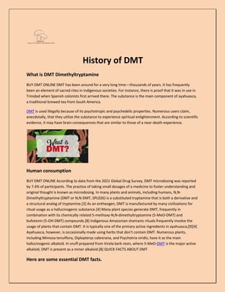 History of DMT
What is DMT Dimethyltryptamine
BUY DMT ONLINE DMT has been around for a very long time—thousands of years. It has frequently
been an element of sacred rites in indigenous societies. For instance, there is proof that it was in use in
Trinidad when Spanish colonists first arrived there. The substance is the main component of ayahuasca,
a traditional brewed tea from South America.
DMT is used illegally because of its psychotropic and psychedelic properties. Numerous users claim,
anecdotally, that they utilize the substance to experience spiritual enlightenment. According to scientific
evidence, it may have brain consequences that are similar to those of a near-death experience.
Human consumption
BUY DMT ONLINE According to data from the 2021 Global Drug Survey, DMT microdosing was reported
by 7.4% of participants. The practice of taking small dosages of a medicine to foster understanding and
original thought is known as microdosing. In many plants and animals, including humans, N,N-
Dimethyltryptamine (DMT or N,N-DMT, SPL026) is a substituted tryptamine that is both a derivative and
a structural analog of tryptamine.[3] As an entheogen, DMT is manufactured by many civilizations for
ritual usage as a hallucinogenic substance.[4] Many plant species generate DMT, frequently in
combination with its chemically related 5-methoxy-N,N-dimethyltryptamine (5-MeO-DMT) and
bufotenin (5-OH-DMT) compounds.[8] Indigenous Amazonian shamanic rituals frequently involve the
usage of plants that contain DMT. It is typically one of the primary active ingredients in ayahuasca;[9][4]
Ayahuasca, however, is occasionally made using herbs that don't contain DMT. Numerous plants,
including Mimosa tenuiflora, Diplopterys cabrerana, and Psychotria viridis, have it as the main
hallucinogenic alkaloid. In snuff prepared from Virola bark resin, where 5-MeO-DMT is the major active
alkaloid, DMT is present as a minor alkaloid.[8] QUICK FACTS ABOUT DMT
Here are some essential DMT facts.
 