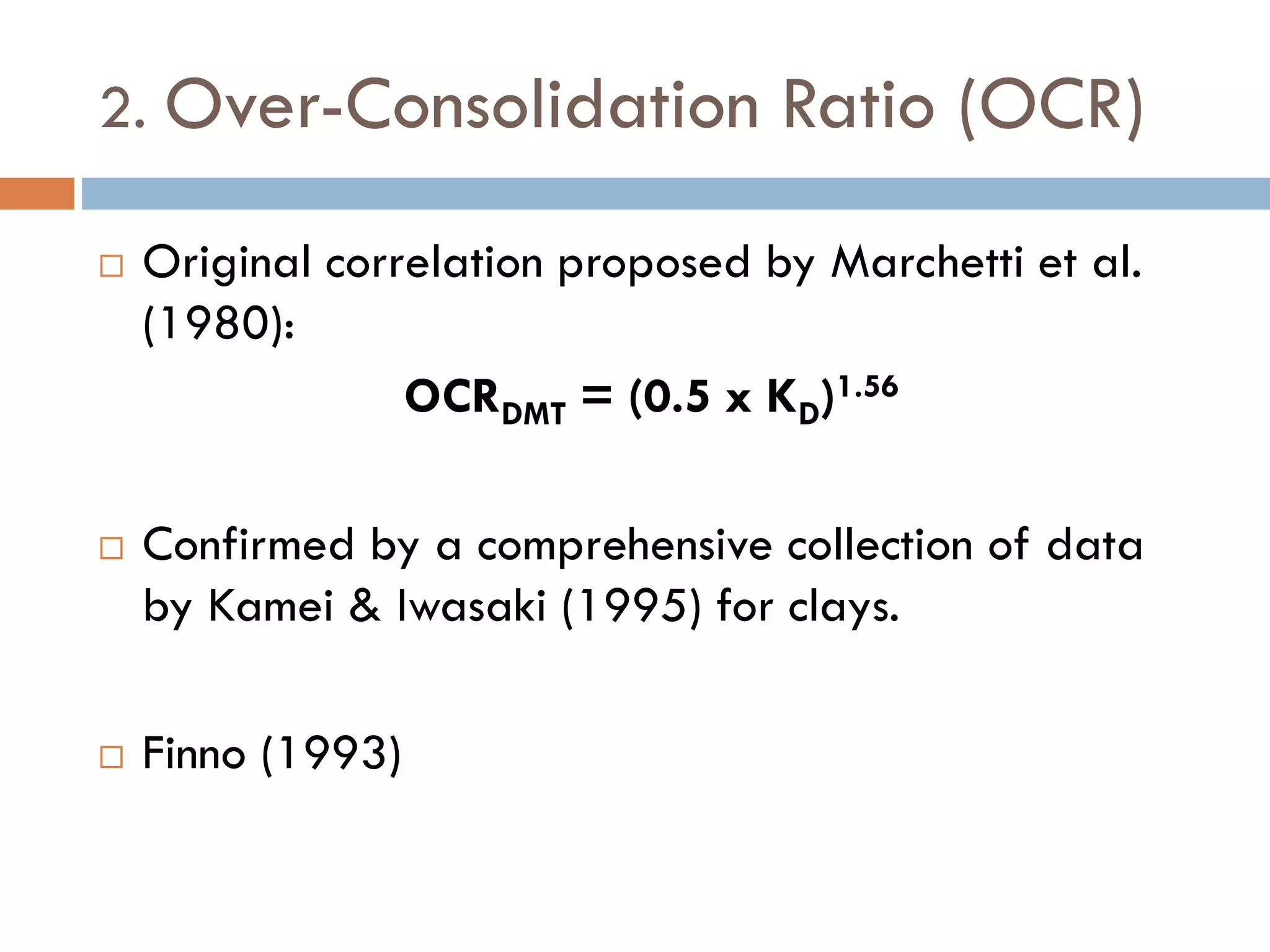 2. Over-Consolidation Ratio (OCR)
 Original correlation proposed by Marchetti et al.
(1980):
OCRDMT = (0.5 x KD)1.56
 Confirmed by a comprehensive collection of data
by Kamei & Iwasaki (1995) for clays.
 Finno (1993)
 