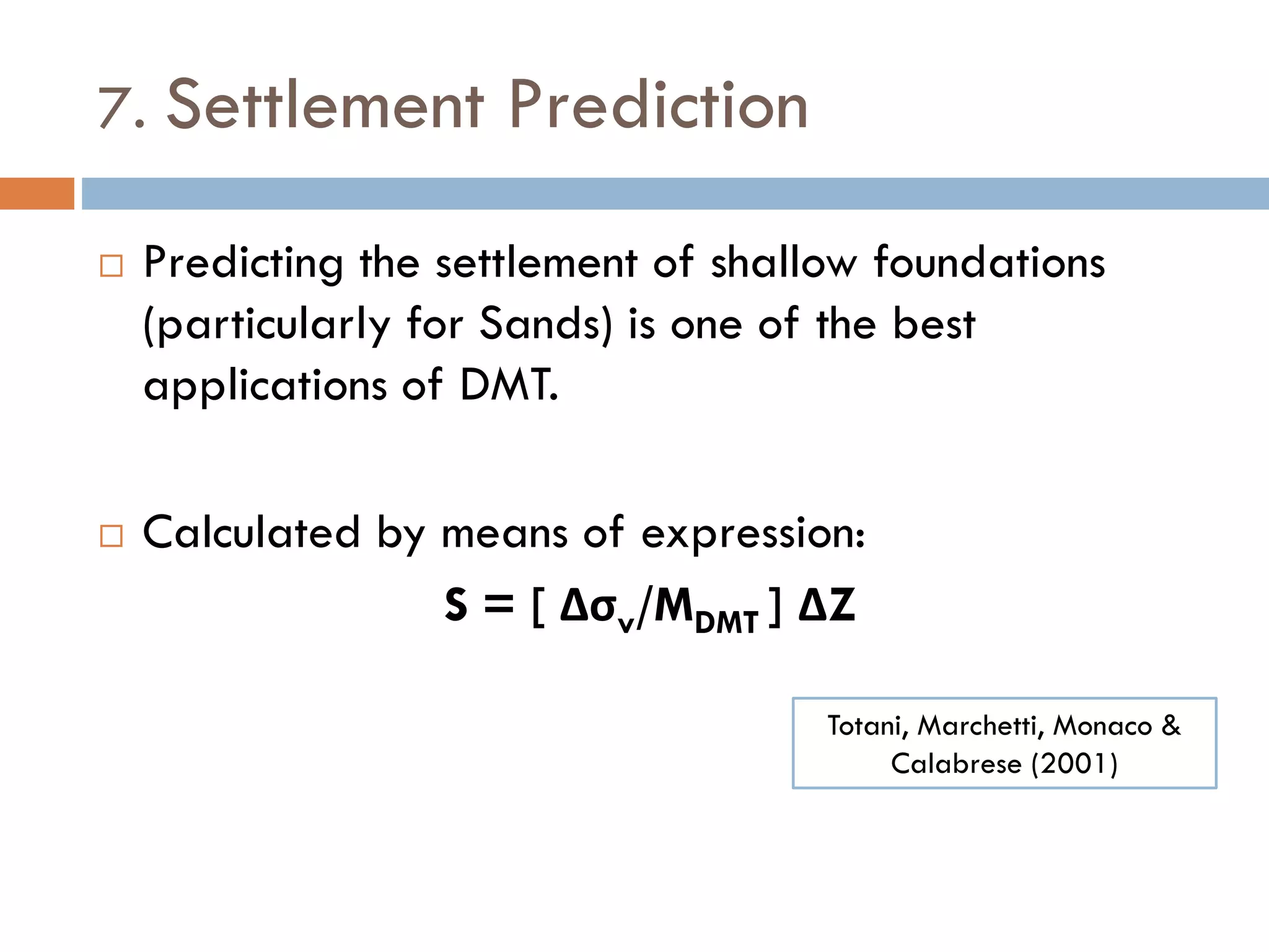 7. Settlement Prediction
 Predicting the settlement of shallow foundations
(particularly for Sands) is one of the best
applications of DMT.
 Calculated by means of expression:
S = [ Δσv/MDMT ] ΔZ
Totani, Marchetti, Monaco &
Calabrese (2001)
 
