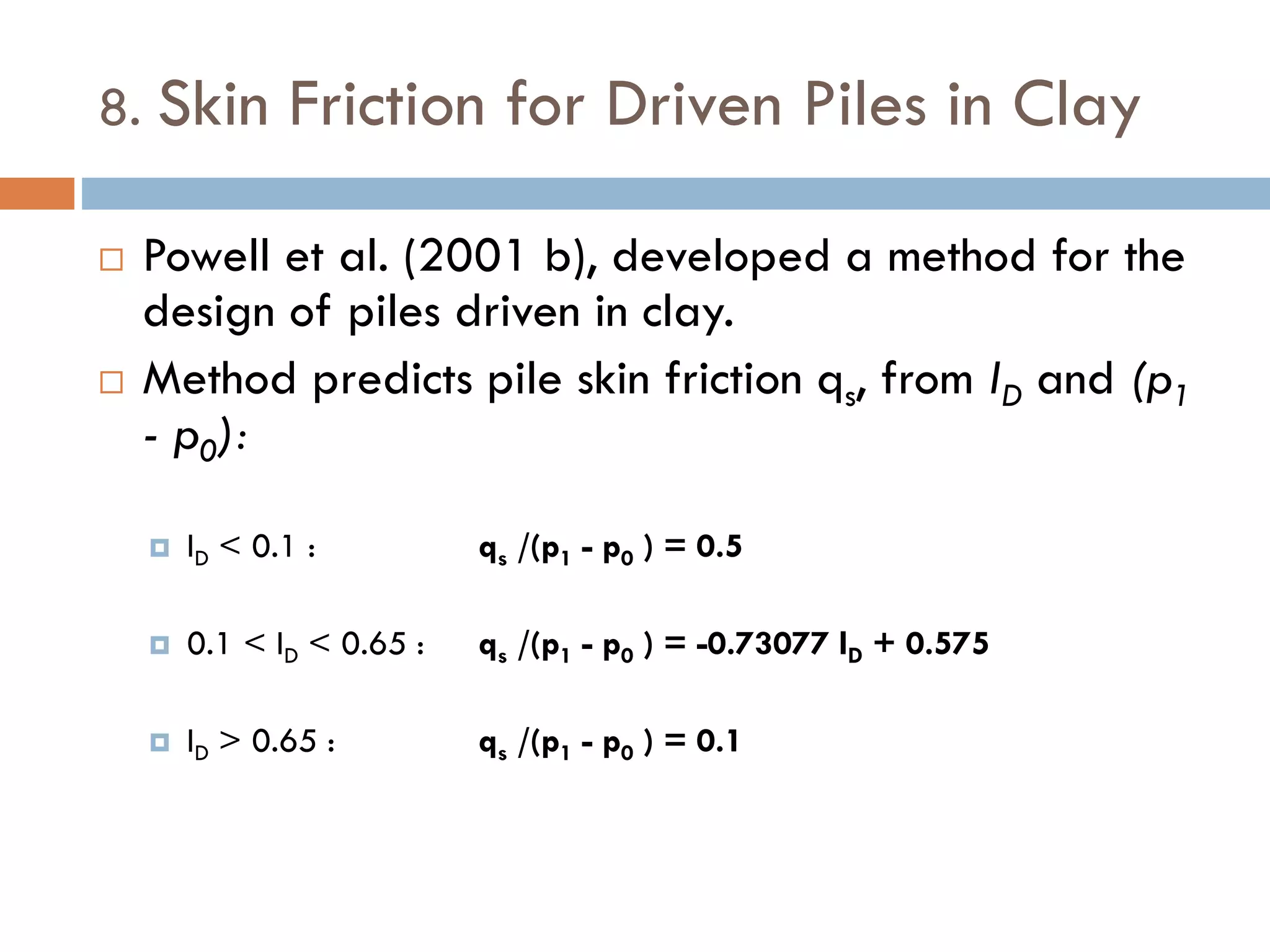 8. Skin Friction for Driven Piles in Clay
 Powell et al. (2001 b), developed a method for the
design of piles driven in clay.
 Method predicts pile skin friction qs, from ID and (p1
- p0):
 ID < 0.1 : qs /(p1 - p0 ) = 0.5
 0.1 < ID < 0.65 : qs /(p1 - p0 ) = -0.73077 ID + 0.575
 ID > 0.65 : qs /(p1 - p0 ) = 0.1
 